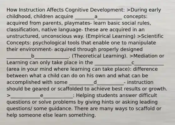 How Instruction Affects Cognitive Development: >During early childhood, children acquire ________a__________ concepts: acquired from parents, playmates- learn basic social rules, classification, native language- these are acquired in an unstructured, unconscious way. (Empirical Learning) >Scientific Concepts: psychological tools that enable one to manipulate their environment- acquired through properly designed __________b______________. (Theoretical Learning). >Mediation or Learning can only take place in the _______________c____________ (area in your mind where learning can take place): difference between what a child can do on his own and what can be accomplished with some __________d___________- instruction should be geared or scaffolded to achieve best results or growth. >____________e____________: Helping students answer difficult questions or solve problems by giving hints or asking leading questions/ some guidance. There are many ways to scaffold or help someone else learn something.