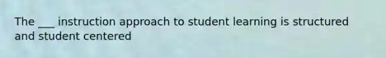 The ___ instruction approach to student learning is structured and student centered