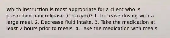 Which instruction is most appropriate for a client who is prescribed pancrelipase (Cotazym)? 1. Increase dosing with a large meal. 2. Decrease fluid intake. 3. Take the medication at least 2 hours prior to meals. 4. Take the medication with meals