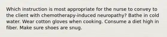 Which instruction is most appropriate for the nurse to convey to the client with chemotherapy-induced neuropathy? Bathe in cold water. Wear cotton gloves when cooking. Consume a diet high in fiber. Make sure shoes are snug.