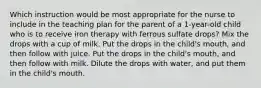 Which instruction would be most appropriate for the nurse to include in the teaching plan for the parent of a 1-year-old child who is to receive iron therapy with ferrous sulfate drops? Mix the drops with a cup of milk. Put the drops in the child's mouth, and then follow with juice. Put the drops in the child's mouth, and then follow with milk. Dilute the drops with water, and put them in the child's mouth.