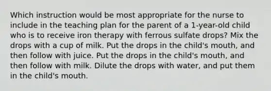 Which instruction would be most appropriate for the nurse to include in the teaching plan for the parent of a 1-year-old child who is to receive iron therapy with ferrous sulfate drops? Mix the drops with a cup of milk. Put the drops in the child's mouth, and then follow with juice. Put the drops in the child's mouth, and then follow with milk. Dilute the drops with water, and put them in the child's mouth.