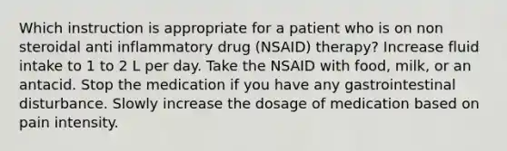 Which instruction is appropriate for a patient who is on non steroidal anti inflammatory drug (NSAID) therapy? Increase fluid intake to 1 to 2 L per day. Take the NSAID with food, milk, or an antacid. Stop the medication if you have any gastrointestinal disturbance. Slowly increase the dosage of medication based on pain intensity.