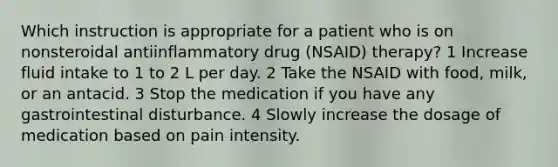 Which instruction is appropriate for a patient who is on nonsteroidal antiinflammatory drug (NSAID) therapy? 1 Increase fluid intake to 1 to 2 L per day. 2 Take the NSAID with food, milk, or an antacid. 3 Stop the medication if you have any gastrointestinal disturbance. 4 Slowly increase the dosage of medication based on pain intensity.