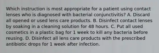 Which instruction is most appropriate for a patient using contact lenses who is diagnosed with bacterial conjunctivitis? A. Discard all opened or used lens care products. B. Disinfect contact lenses by soaking in a cleaning solution for 48 hours. C. Put all used cosmetics in a plastic bag for 1 week to kill any bacteria before reusing. D. Disinfect all lens care products with the prescribed antibiotic drops for 1 week after infection.