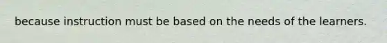 because instruction must be based on the needs of the learners.