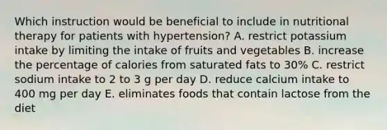 Which instruction would be beneficial to include in nutritional therapy for patients with hypertension? A. restrict potassium intake by limiting the intake of fruits and vegetables B. increase the percentage of calories from saturated fats to 30% C. restrict sodium intake to 2 to 3 g per day D. reduce calcium intake to 400 mg per day E. eliminates foods that contain lactose from the diet