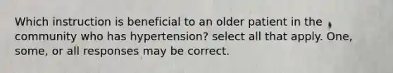 Which instruction is beneficial to an older patient in the community who has hypertension? select all that apply. One, some, or all responses may be correct.