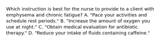 Which instruction is best for the nurse to provide to a client with emphysema and chronic fatigue? A. "Pace your activities and schedule rest periods." B. "Increase the amount of oxygen you use at night." C. "Obtain medical evaluation for antibiotic therapy." D. "Reduce your intake of fluids containing caffeine."