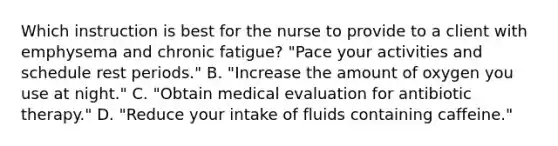 Which instruction is best for the nurse to provide to a client with emphysema and chronic fatigue? "Pace your activities and schedule rest periods." B. "Increase the amount of oxygen you use at night." C. "Obtain medical evaluation for antibiotic therapy." D. "Reduce your intake of fluids containing caffeine."