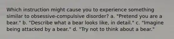 Which instruction might cause you to experience something similar to obsessive-compulsive disorder? a. "Pretend you are a bear." b. "Describe what a bear looks like, in detail." c. "Imagine being attacked by a bear." d. "Try not to think about a bear."