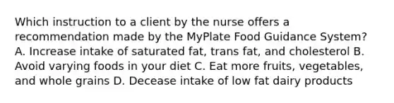 Which instruction to a client by the nurse offers a recommendation made by the MyPlate Food Guidance System? A. Increase intake of saturated fat, trans fat, and cholesterol B. Avoid varying foods in your diet C. Eat more fruits, vegetables, and whole grains D. Decease intake of low fat dairy products