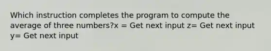 Which instruction completes the program to compute the average of three numbers?x = Get next input z= Get next input y= Get next input