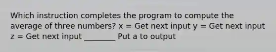 Which instruction completes the program to compute the average of three numbers? x = Get next input y = Get next input z = Get next input ________ Put a to output