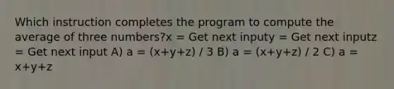 Which instruction completes the program to compute the average of three numbers?x = Get next inputy = Get next inputz = Get next input A) a = (x+y+z) / 3 B) a = (x+y+z) / 2 C) a = x+y+z