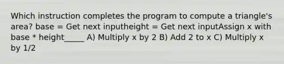 Which instruction completes the program to compute a triangle's area? base = Get next inputheight = Get next inputAssign x with base * height_____ A) Multiply x by 2 B) Add 2 to x C) Multiply x by 1/2