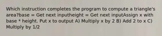 Which instruction completes the program to compute a triangle's area?base = Get next inputheight = Get next inputAssign x with base * height. Put x to output A) Multiply x by 2 B) Add 2 to x C) Multiply by 1/2