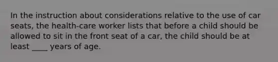 In the instruction about considerations relative to the use of car seats, the health-care worker lists that before a child should be allowed to sit in the front seat of a car, the child should be at least ____ years of age.