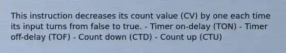 This instruction decreases its count value (CV) by one each time its input turns from false to true. - Timer on-delay (TON) - Timer off-delay (TOF) - Count down (CTD) - Count up (CTU)