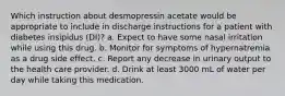 Which instruction about desmopressin acetate would be appropriate to include in discharge instructions for a patient with diabetes insipidus (DI)? a. Expect to have some nasal irritation while using this drug. b. Monitor for symptoms of hypernatremia as a drug side effect. c. Report any decrease in urinary output to the health care provider. d. Drink at least 3000 mL of water per day while taking this medication.