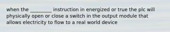 when the _________ instruction in energized or true the plc will physically open or close a switch in the output module that allows electricity to flow to a real world device