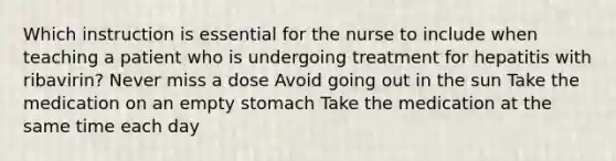 Which instruction is essential for the nurse to include when teaching a patient who is undergoing treatment for hepatitis with ribavirin? Never miss a dose Avoid going out in the sun Take the medication on an empty stomach Take the medication at the same time each day