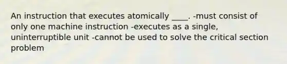 An instruction that executes atomically ____. -must consist of only one machine instruction -executes as a single, uninterruptible unit -cannot be used to solve the critical section problem