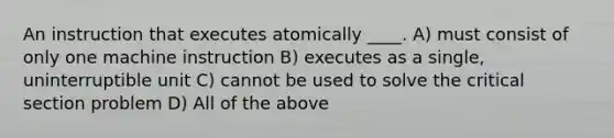 An instruction that executes atomically ____. A) must consist of only one machine instruction B) executes as a single, uninterruptible unit C) cannot be used to solve the critical section problem D) All of the above