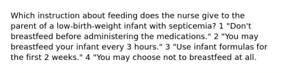 Which instruction about feeding does the nurse give to the parent of a low-birth-weight infant with septicemia? 1 "Don't breastfeed before administering the medications." 2 "You may breastfeed your infant every 3 hours." 3 "Use infant formulas for the first 2 weeks." 4 "You may choose not to breastfeed at all.