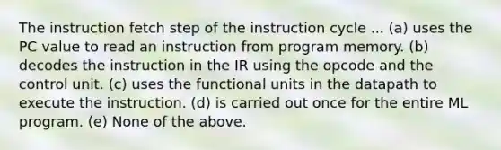 The instruction fetch step of the instruction cycle ... (a) uses the PC value to read an instruction from program memory. (b) decodes the instruction in the IR using the opcode and the control unit. (c) uses the functional units in the datapath to execute the instruction. (d) is carried out once for the entire ML program. (e) None of the above.