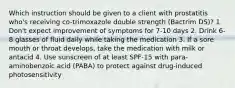 Which instruction should be given to a client with prostatitis who's receiving co-trimoxazole double strength (Bactrim DS)? 1. Don't expect improvement of symptoms for 7-10 days 2. Drink 6-8 glasses of fluid daily while taking the medication 3. If a sore mouth or throat develops, take the medication with milk or antacid 4. Use sunscreen of at least SPF-15 with para-aminobenzoic acid (PABA) to protect against drug-induced photosensitivity