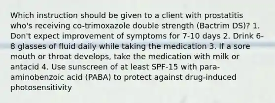 Which instruction should be given to a client with prostatitis who's receiving co-trimoxazole double strength (Bactrim DS)? 1. Don't expect improvement of symptoms for 7-10 days 2. Drink 6-8 glasses of fluid daily while taking the medication 3. If a sore mouth or throat develops, take the medication with milk or antacid 4. Use sunscreen of at least SPF-15 with para-aminobenzoic acid (PABA) to protect against drug-induced photosensitivity