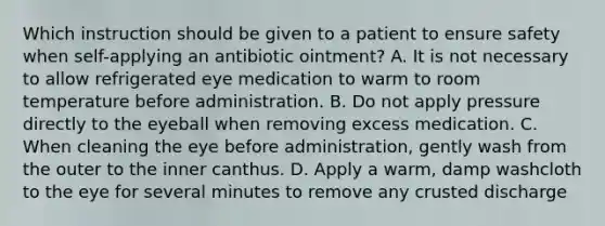 Which instruction should be given to a patient to ensure safety when self-applying an antibiotic ointment? A. It is not necessary to allow refrigerated eye medication to warm to room temperature before administration. B. Do not apply pressure directly to the eyeball when removing excess medication. C. When cleaning the eye before administration, gently wash from the outer to the inner canthus. D. Apply a warm, damp washcloth to the eye for several minutes to remove any crusted discharge