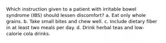 Which instruction given to a patient with irritable bowel syndrome (IBS) should lessen discomfort? a. Eat only whole grains. b. Take small bites and chew well. c. Include dietary fiber in at least two meals per day. d. Drink herbal teas and low-calorie cola drinks.