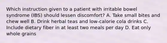 Which instruction given to a patient with irritable bowel syndrome (IBS) should lessen discomfort? A. Take small bites and chew well B. Drink herbal teas and low-calorie cola drinks C. Include dietary fiber in at least two meals per day D. Eat only whole grains