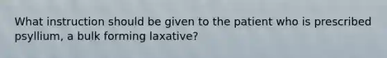 What instruction should be given to the patient who is prescribed psyllium, a bulk forming laxative?