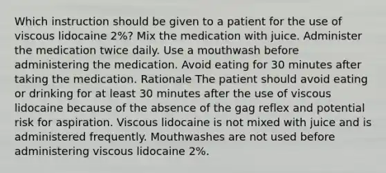 Which instruction should be given to a patient for the use of viscous lidocaine 2%? Mix the medication with juice. Administer the medication twice daily. Use a mouthwash before administering the medication. Avoid eating for 30 minutes after taking the medication. Rationale The patient should avoid eating or drinking for at least 30 minutes after the use of viscous lidocaine because of the absence of the gag reflex and potential risk for aspiration. Viscous lidocaine is not mixed with juice and is administered frequently. Mouthwashes are not used before administering viscous lidocaine 2%.