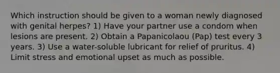 Which instruction should be given to a woman newly diagnosed with genital herpes? 1) Have your partner use a condom when lesions are present. 2) Obtain a Papanicolaou (Pap) test every 3 years. 3) Use a water-soluble lubricant for relief of pruritus. 4) Limit stress and emotional upset as much as possible.