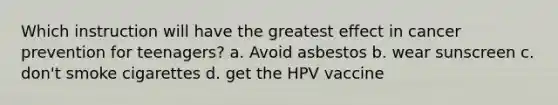 Which instruction will have the greatest effect in cancer prevention for teenagers? a. Avoid asbestos b. wear sunscreen c. don't smoke cigarettes d. get the HPV vaccine