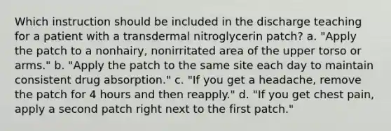 Which instruction should be included in the discharge teaching for a patient with a transdermal nitroglycerin patch? a. "Apply the patch to a nonhairy, nonirritated area of the upper torso or arms." b. "Apply the patch to the same site each day to maintain consistent drug absorption." c. "If you get a headache, remove the patch for 4 hours and then reapply." d. "If you get chest pain, apply a second patch right next to the first patch."