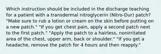 Which instruction should be included in the discharge teaching for a patient with a transdermal nitroglycerin (Nitro-Dur) patch? "Make sure to rub a lotion or cream on the skin before putting on a new patch." "If you get chest pain, apply a second patch next to the first patch." "Apply the patch to a hairless, nonirritated area of the chest, upper arm, back or shoulder." "If you get a headache, remove the patch for 4 hours and then reapply."