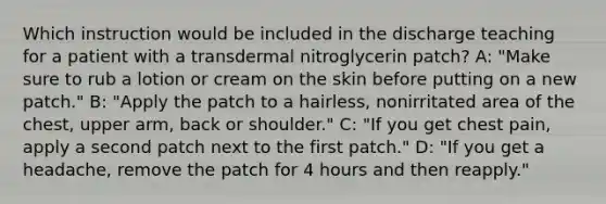 Which instruction would be included in the discharge teaching for a patient with a transdermal nitroglycerin patch? A: "Make sure to rub a lotion or cream on the skin before putting on a new patch." B: "Apply the patch to a hairless, nonirritated area of the chest, upper arm, back or shoulder." C: "If you get chest pain, apply a second patch next to the first patch." D: "If you get a headache, remove the patch for 4 hours and then reapply."