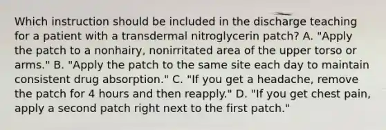 Which instruction should be included in the discharge teaching for a patient with a transdermal nitroglycerin patch? A. "Apply the patch to a nonhairy, nonirritated area of the upper torso or arms." B. "Apply the patch to the same site each day to maintain consistent drug absorption." C. "If you get a headache, remove the patch for 4 hours and then reapply." D. "If you get chest pain, apply a second patch right next to the first patch."