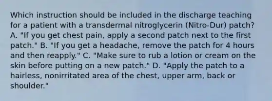 Which instruction should be included in the discharge teaching for a patient with a transdermal nitroglycerin (Nitro-Dur) patch? A. "If you get chest pain, apply a second patch next to the first patch." B. "If you get a headache, remove the patch for 4 hours and then reapply." C. "Make sure to rub a lotion or cream on the skin before putting on a new patch." D. "Apply the patch to a hairless, nonirritated area of the chest, upper arm, back or shoulder."