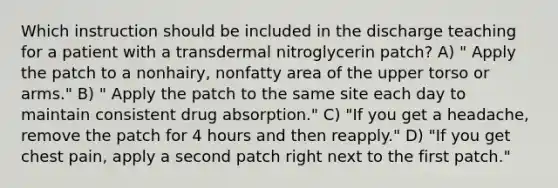 Which instruction should be included in the discharge teaching for a patient with a transdermal nitroglycerin patch? A) " Apply the patch to a nonhairy, nonfatty area of the upper torso or arms." B) " Apply the patch to the same site each day to maintain consistent drug absorption." C) "If you get a headache, remove the patch for 4 hours and then reapply." D) "If you get chest pain, apply a second patch right next to the first patch."