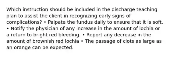 Which instruction should be included in the discharge teaching plan to assist the client in recognizing early signs of complications? • Palpate the fundus daily to ensure that it is soft. • Notify the physician of any increase in the amount of lochia or a return to bright red bleeding. • Report any decrease in the amount of brownish red lochia • The passage of clots as large as an orange can be expected.