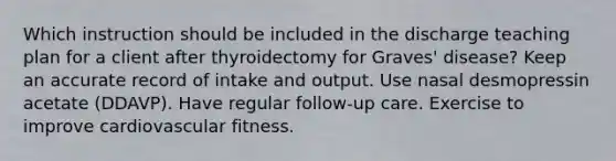 Which instruction should be included in the discharge teaching plan for a client after thyroidectomy for Graves' disease? Keep an accurate record of intake and output. Use nasal desmopressin acetate (DDAVP). Have regular follow-up care. Exercise to improve cardiovascular fitness.