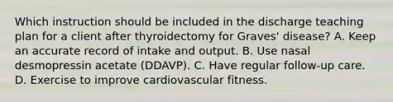 Which instruction should be included in the discharge teaching plan for a client after thyroidectomy for Graves' disease? A. Keep an accurate record of intake and output. B. Use nasal desmopressin acetate (DDAVP). C. Have regular follow-up care. D. Exercise to improve cardiovascular fitness.