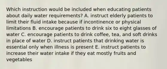 Which instruction would be included when educating patients about daily water requirements? A. instruct elderly patients to limit their <a href='https://www.questionai.com/knowledge/knna3JL0b3-fluid-intake' class='anchor-knowledge'>fluid intake</a> because if incontinence or physical limitations B. encourage patients to drink six to eight glasses of water C. encourage patients to drink coffee, tea, and soft drinks in place of water D. instruct patients that drinking water is essential only when illness is present E. instruct patients to increase their water intake if they eat mostly fruits and vegetables