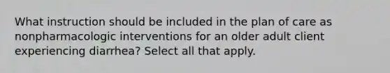 What instruction should be included in the plan of care as nonpharmacologic interventions for an older adult client experiencing diarrhea? Select all that apply.